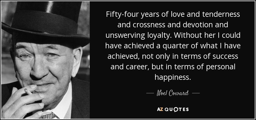 Fifty-four years of love and tenderness and crossness and devotion and unswerving loyalty. Without her I could have achieved a quarter of what I have achieved, not only in terms of success and career, but in terms of personal happiness. - Noel Coward