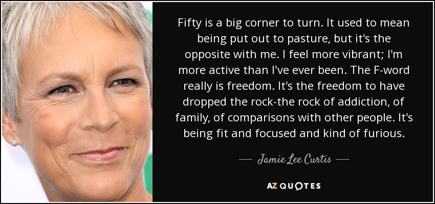 Fifty is a big corner to turn. It used to mean being put out to pasture, but it's the opposite with me. I feel more vibrant; I'm more active than I've ever been. The F-word really is freedom. It's the freedom to have dropped the rock-the rock of addiction, of family, of comparisons with other people. It's being fit and focused and kind of furious. - Jamie Lee Curtis