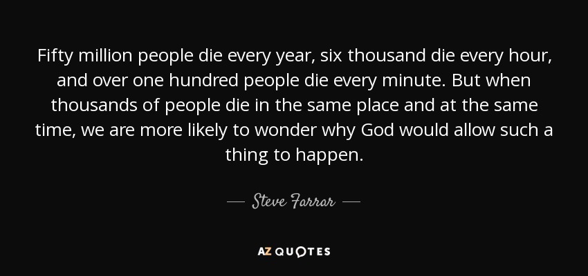 Fifty million people die every year, six thousand die every hour, and over one hundred people die every minute. But when thousands of people die in the same place and at the same time, we are more likely to wonder why God would allow such a thing to happen. - Steve Farrar