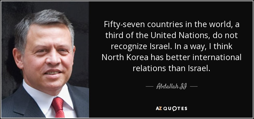 Fifty-seven countries in the world, a third of the United Nations, do not recognize Israel. In a way, I think North Korea has better international relations than Israel. - Abdallah II