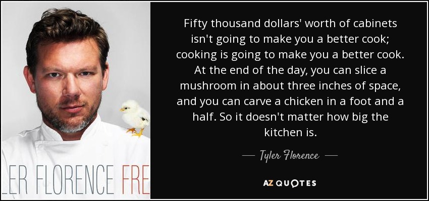 Fifty thousand dollars' worth of cabinets isn't going to make you a better cook; cooking is going to make you a better cook. At the end of the day, you can slice a mushroom in about three inches of space, and you can carve a chicken in a foot and a half. So it doesn't matter how big the kitchen is. - Tyler Florence