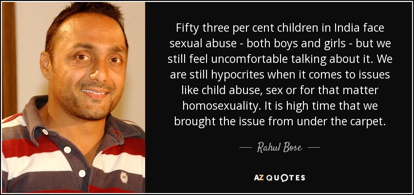 Fifty three per cent children in India face sexual abuse - both boys and girls - but we still feel uncomfortable talking about it. We are still hypocrites when it comes to issues like child abuse, sex or for that matter homosexuality. It is high time that we brought the issue from under the carpet. - Rahul Bose