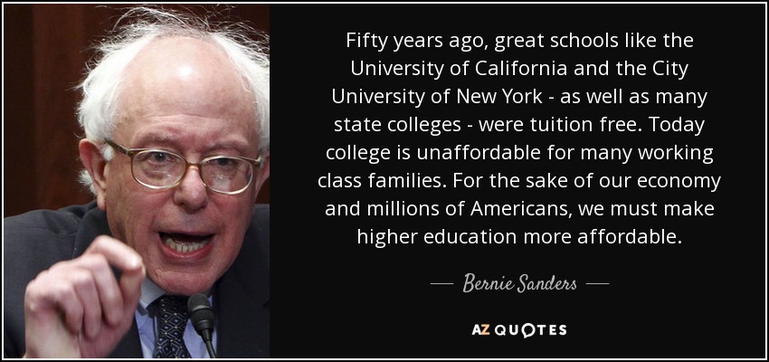 Fifty years ago, great schools like the University of California and the City University of New York - as well as many state colleges - were tuition free. Today college is unaffordable for many working class families. For the sake of our economy and millions of Americans, we must make higher education more affordable. - Bernie Sanders