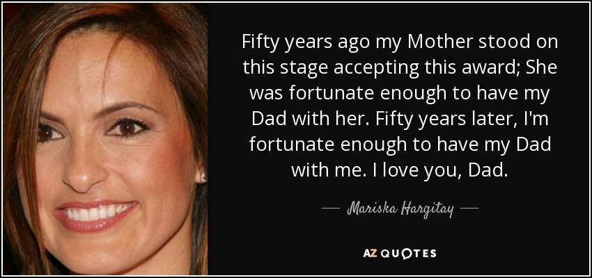 Fifty years ago my Mother stood on this stage accepting this award; She was fortunate enough to have my Dad with her. Fifty years later, I'm fortunate enough to have my Dad with me. I love you, Dad. - Mariska Hargitay