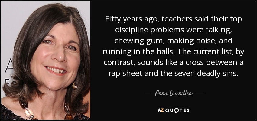 Fifty years ago, teachers said their top discipline problems were talking, chewing gum, making noise, and running in the halls. The current list, by contrast, sounds like a cross between a rap sheet and the seven deadly sins. - Anna Quindlen