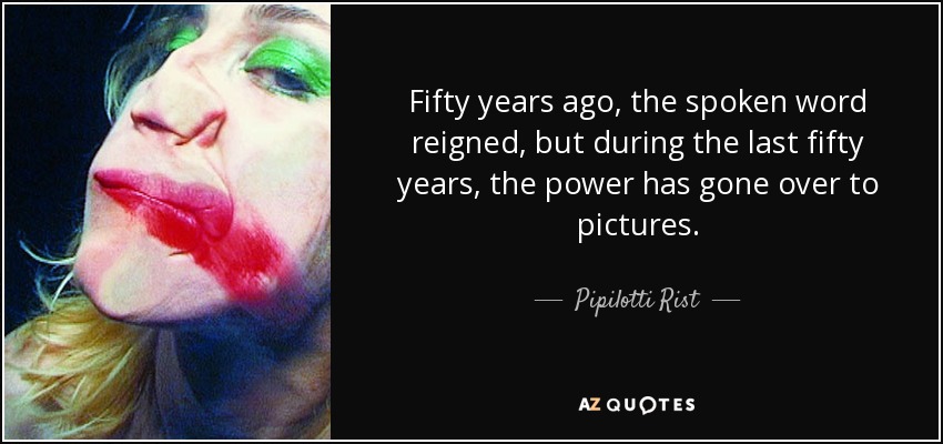 Fifty years ago, the spoken word reigned, but during the last fifty years, the power has gone over to pictures. - Pipilotti Rist