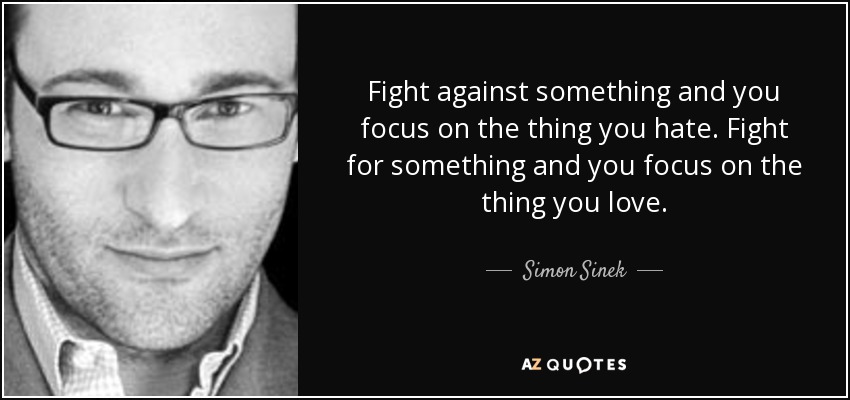 Fight against something and you focus on the thing you hate. Fight for something and you focus on the thing you love. - Simon Sinek