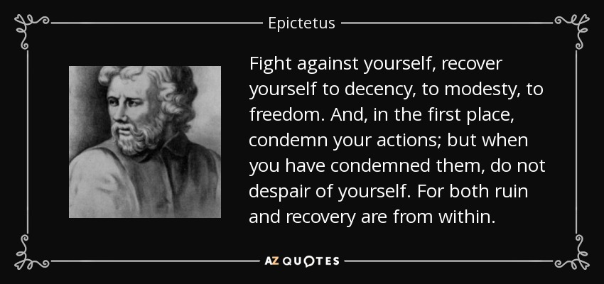 Fight against yourself, recover yourself to decency, to modesty, to freedom. And, in the first place, condemn your actions; but when you have condemned them, do not despair of yourself. For both ruin and recovery are from within. - Epictetus