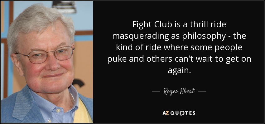 Fight Club is a thrill ride masquerading as philosophy - the kind of ride where some people puke and others can't wait to get on again. - Roger Ebert