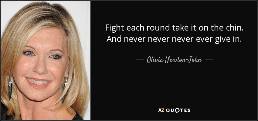 Fight each round take it on the chin. And never never never ever give in. - Olivia Newton-John