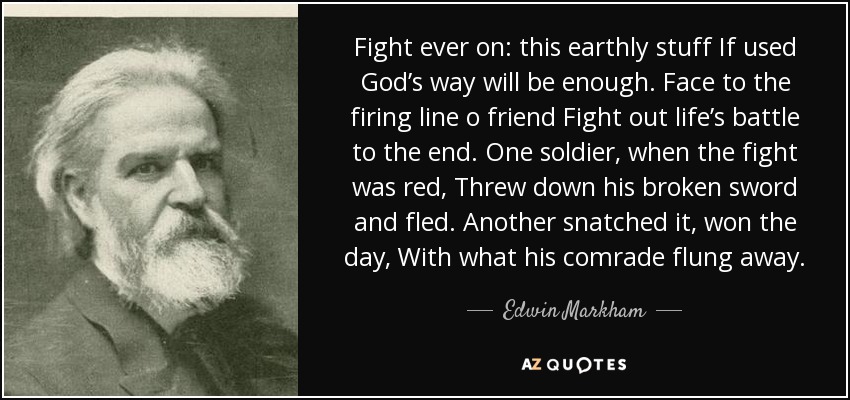 Fight ever on: this earthly stuff If used God’s way will be enough. Face to the firing line o friend Fight out life’s battle to the end. One soldier, when the fight was red, Threw down his broken sword and fled. Another snatched it, won the day, With what his comrade flung away. - Edwin Markham