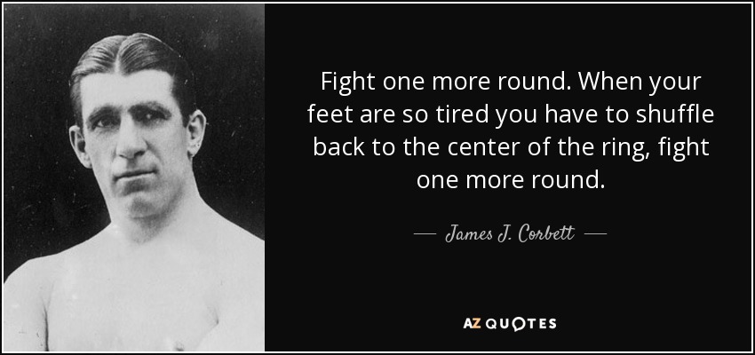 Fight one more round. When your feet are so tired you have to shuffle back to the center of the ring, fight one more round. - James J. Corbett