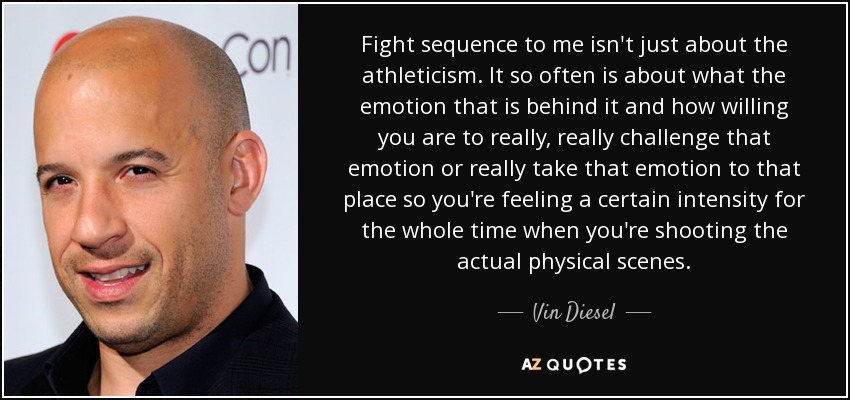 Fight sequence to me isn't just about the athleticism. It so often is about what the emotion that is behind it and how willing you are to really, really challenge that emotion or really take that emotion to that place so you're feeling a certain intensity for the whole time when you're shooting the actual physical scenes. - Vin Diesel