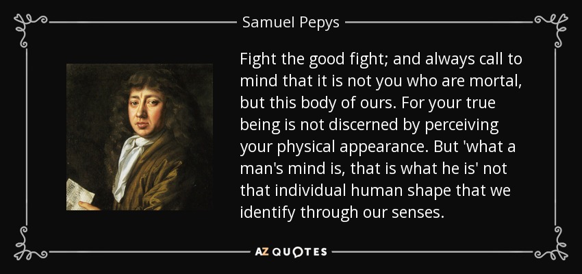 Fight the good fight; and always call to mind that it is not you who are mortal, but this body of ours. For your true being is not discerned by perceiving your physical appearance. But 'what a man's mind is, that is what he is' not that individual human shape that we identify through our senses. - Samuel Pepys