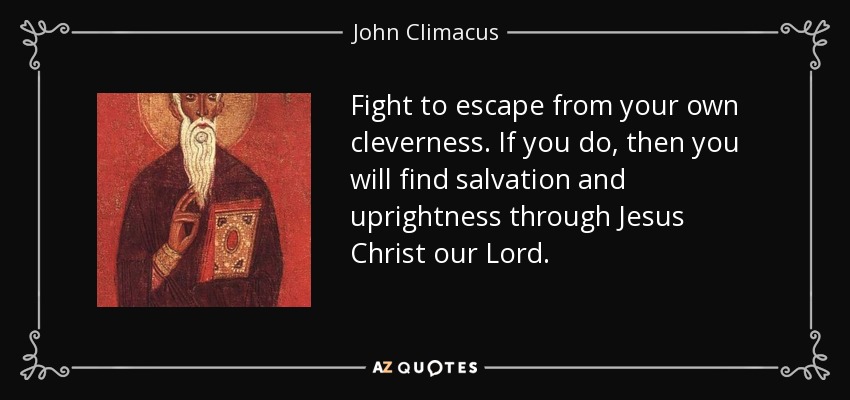 Fight to escape from your own cleverness. If you do, then you will find salvation and uprightness through Jesus Christ our Lord. - John Climacus
