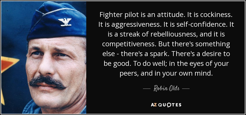 Fighter pilot is an attitude. It is cockiness. It is aggressiveness. It is self-confidence. It is a streak of rebelliousness, and it is competitiveness. But there's something else - there's a spark. There's a desire to be good. To do well; in the eyes of your peers, and in your own mind. - Robin Olds
