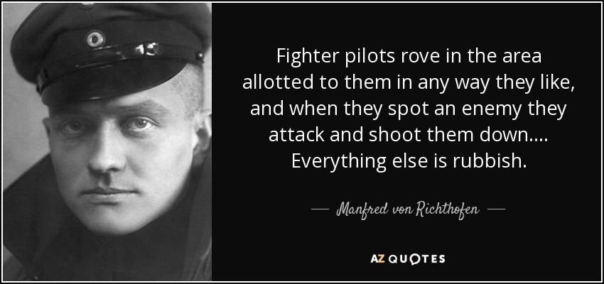 Fighter pilots rove in the area allotted to them in any way they like, and when they spot an enemy they attack and shoot them down.... Everything else is rubbish. - Manfred von Richthofen