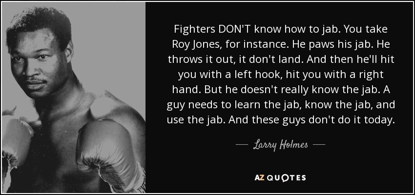 Fighters DON'T know how to jab. You take Roy Jones, for instance. He paws his jab. He throws it out, it don't land. And then he'll hit you with a left hook, hit you with a right hand. But he doesn't really know the jab. A guy needs to learn the jab, know the jab, and use the jab. And these guys don't do it today. - Larry Holmes