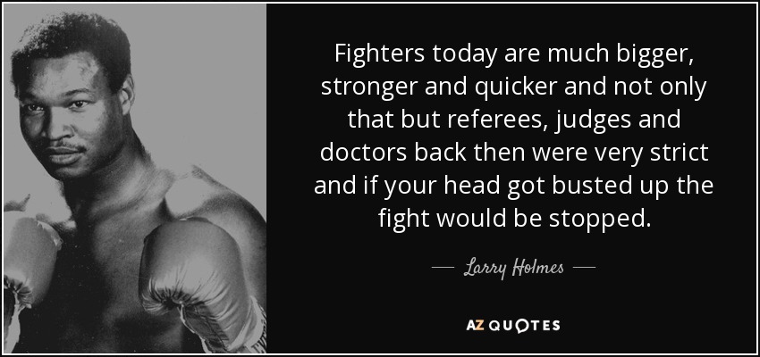 Fighters today are much bigger, stronger and quicker and not only that but referees, judges and doctors back then were very strict and if your head got busted up the fight would be stopped. - Larry Holmes