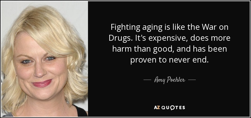 Fighting aging is like the War on Drugs. It's expensive, does more harm than good, and has been proven to never end. - Amy Poehler