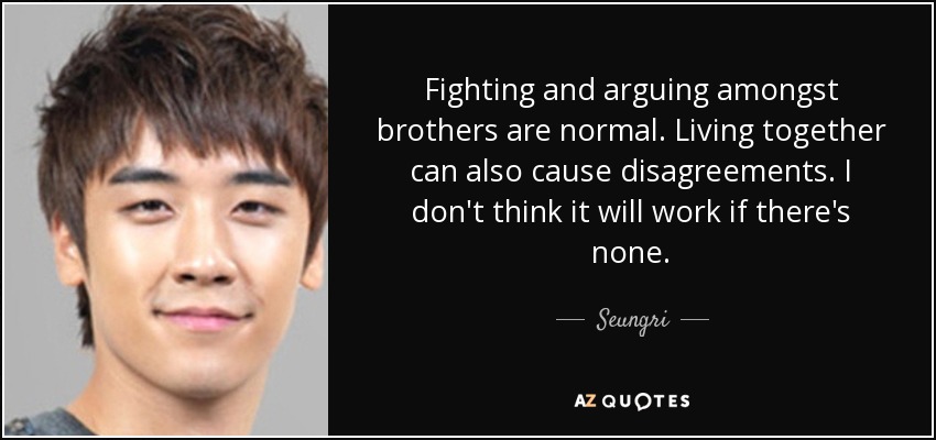 Fighting and arguing amongst brothers are normal. Living together can also cause disagreements. I don't think it will work if there's none. - Seungri