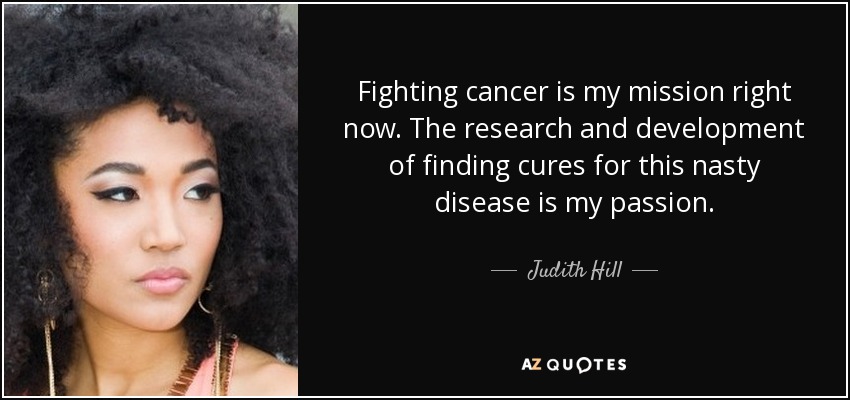 Fighting cancer is my mission right now. The research and development of finding cures for this nasty disease is my passion. - Judith Hill