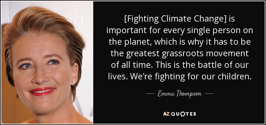 [Fighting Climate Change] is important for every single person on the planet, which is why it has to be the greatest grassroots movement of all time. This is the battle of our lives. We're fighting for our children. - Emma Thompson