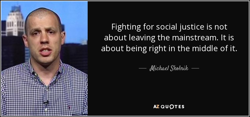 Fighting for social justice is not about leaving the mainstream. It is about being right in the middle of it. - Michael Skolnik