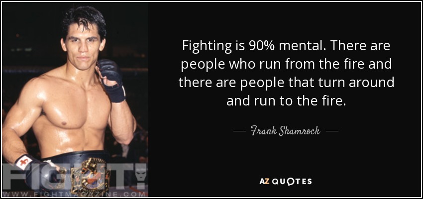 Fighting is 90% mental. There are people who run from the fire and there are people that turn around and run to the fire. - Frank Shamrock
