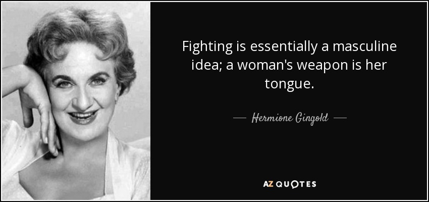 Fighting is essentially a masculine idea; a woman's weapon is her tongue. - Hermione Gingold