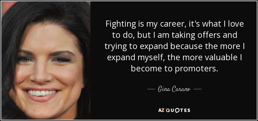 Fighting is my career, it's what I love to do, but I am taking offers and trying to expand because the more I expand myself, the more valuable I become to promoters. - Gina Carano