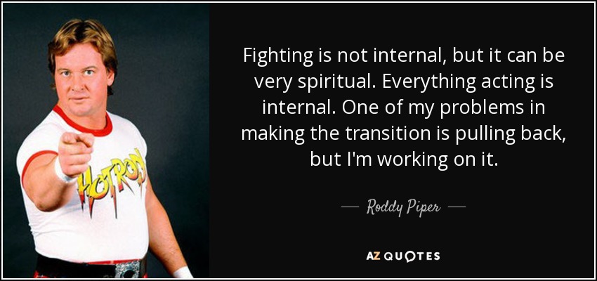 Fighting is not internal, but it can be very spiritual. Everything acting is internal. One of my problems in making the transition is pulling back, but I'm working on it. - Roddy Piper