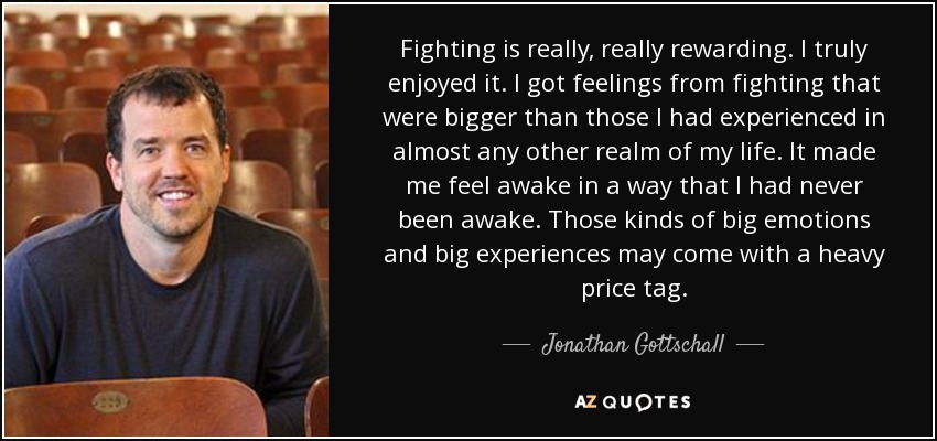 Fighting is really, really rewarding. I truly enjoyed it. I got feelings from fighting that were bigger than those I had experienced in almost any other realm of my life. It made me feel awake in a way that I had never been awake. Those kinds of big emotions and big experiences may come with a heavy price tag. - Jonathan Gottschall