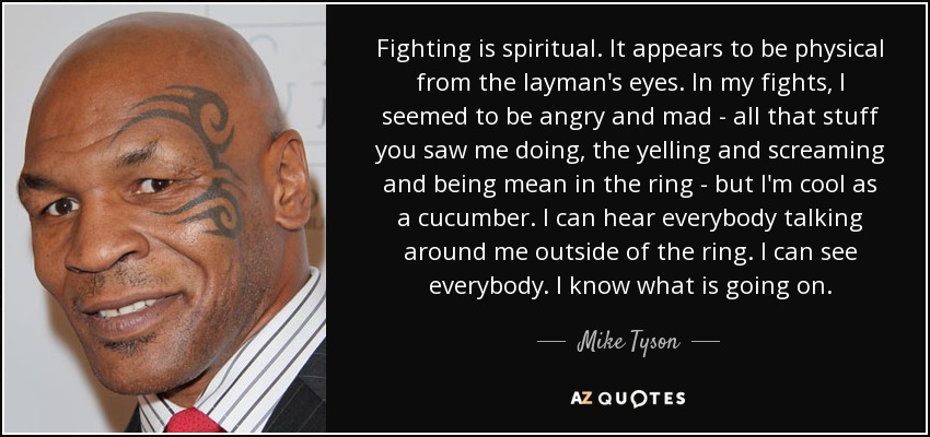 Fighting is spiritual. It appears to be physical from the layman's eyes. In my fights, I seemed to be angry and mad - all that stuff you saw me doing, the yelling and screaming and being mean in the ring - but I'm cool as a cucumber. I can hear everybody talking around me outside of the ring. I can see everybody. I know what is going on. - Mike Tyson