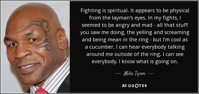 Fighting is spiritual. It appears to be physical from the layman's eyes. In my fights, I seemed to be angry and mad - all that stuff you saw me doing, the yelling and screaming and being mean in the ring - but I'm cool as a cucumber. I can hear everybody talking around me outside of the ring. I can see everybody. I know what is going on. - Mike Tyson