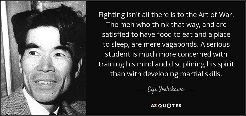 Fighting isn't all there is to the Art of War. The men who think that way, and are satisfied to have food to eat and a place to sleep, are mere vagabonds. A serious student is much more concerned with training his mind and disciplining his spirit than with developing martial skills. - Eiji Yoshikawa