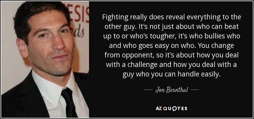 Fighting really does reveal everything to the other guy. It's not just about who can beat up to or who's tougher, it's who bullies who and who goes easy on who. You change from opponent, so it's about how you deal with a challenge and how you deal with a guy who you can handle easily. - Jon Bernthal
