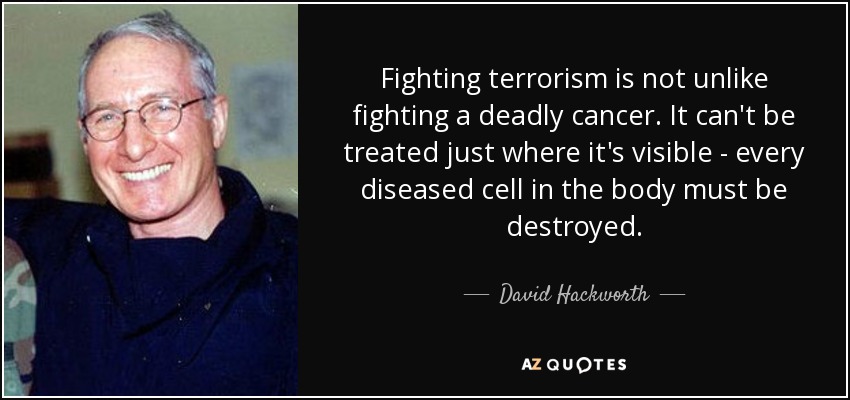 Fighting terrorism is not unlike fighting a deadly cancer. It can't be treated just where it's visible - every diseased cell in the body must be destroyed. - David Hackworth