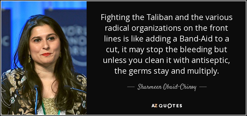 Fighting the Taliban and the various radical organizations on the front lines is like adding a Band-Aid to a cut, it may stop the bleeding but unless you clean it with antiseptic, the germs stay and multiply. - Sharmeen Obaid-Chinoy