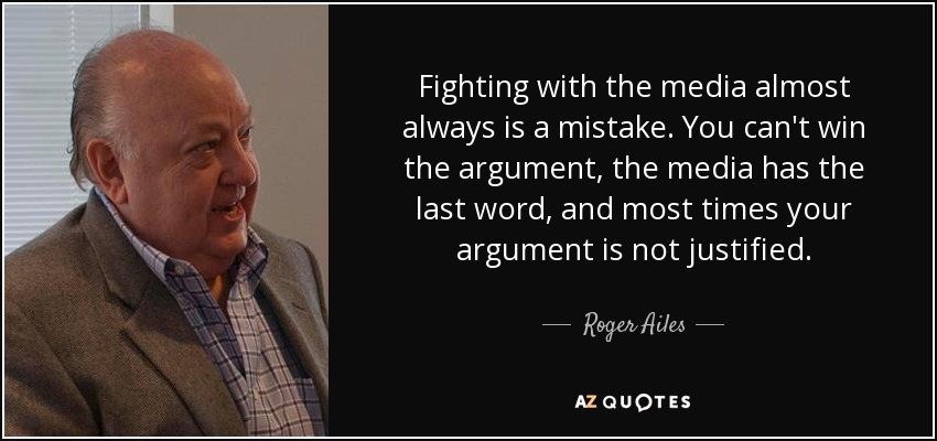 Fighting with the media almost always is a mistake. You can't win the argument, the media has the last word, and most times your argument is not justified. - Roger Ailes