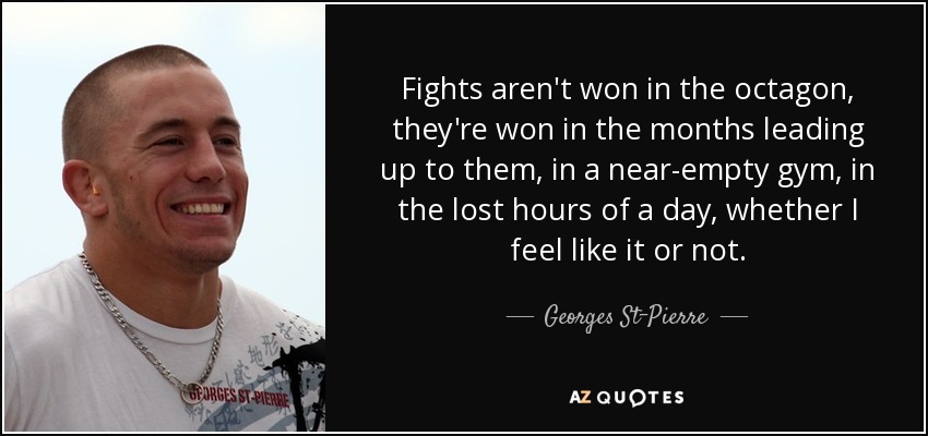 Fights aren't won in the octagon, they're won in the months leading up to them, in a near-empty gym, in the lost hours of a day, whether I feel like it or not. - Georges St-Pierre