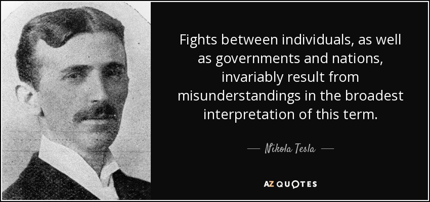 Fights between individuals, as well as governments and nations, invariably result from misunderstandings in the broadest interpretation of this term. - Nikola Tesla