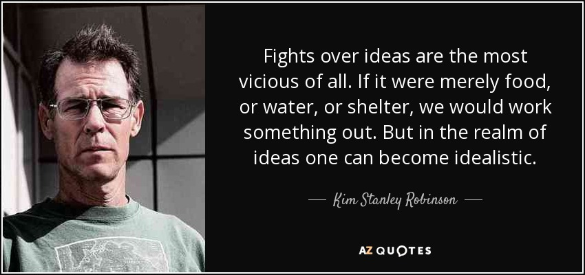 Fights over ideas are the most vicious of all. If it were merely food, or water, or shelter, we would work something out. But in the realm of ideas one can become idealistic . - Kim Stanley Robinson