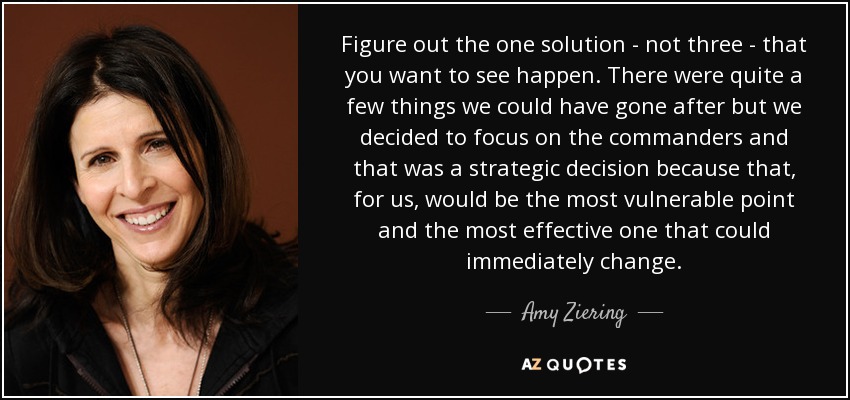 Figure out the one solution - not three - that you want to see happen. There were quite a few things we could have gone after but we decided to focus on the commanders and that was a strategic decision because that, for us, would be the most vulnerable point and the most effective one that could immediately change. - Amy Ziering