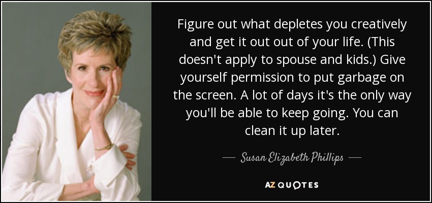 Figure out what depletes you creatively and get it out out of your life. (This doesn't apply to spouse and kids.) Give yourself permission to put garbage on the screen. A lot of days it's the only way you'll be able to keep going. You can clean it up later. - Susan Elizabeth Phillips