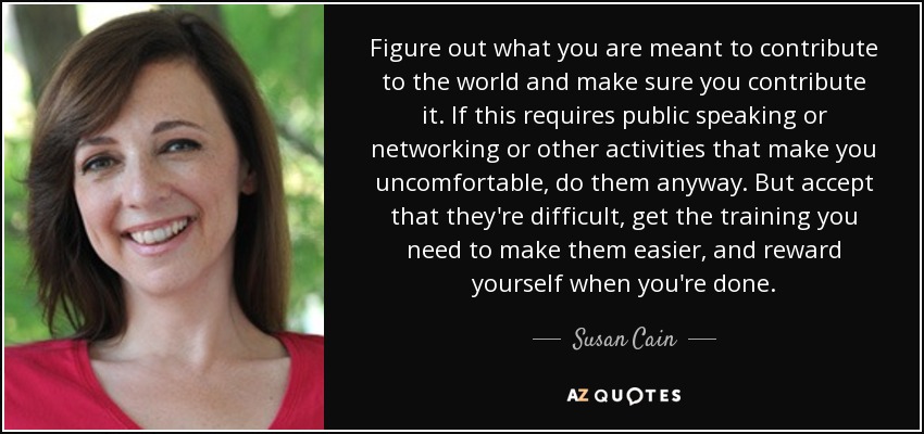 Figure out what you are meant to contribute to the world and make sure you contribute it. If this requires public speaking or networking or other activities that make you uncomfortable, do them anyway. But accept that they're difficult, get the training you need to make them easier, and reward yourself when you're done. - Susan Cain