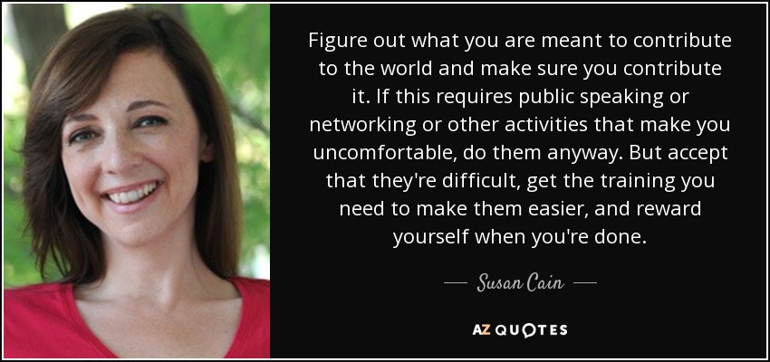 Figure out what you are meant to contribute to the world and make sure you contribute it. If this requires public speaking or networking or other activities that make you uncomfortable, do them anyway. But accept that they're difficult, get the training you need to make them easier, and reward yourself when you're done. - Susan Cain