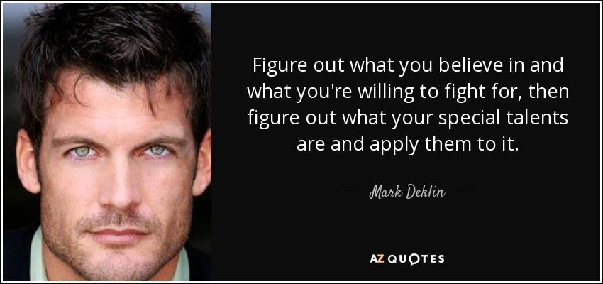 Figure out what you believe in and what you're willing to fight for, then figure out what your special talents are and apply them to it. - Mark Deklin
