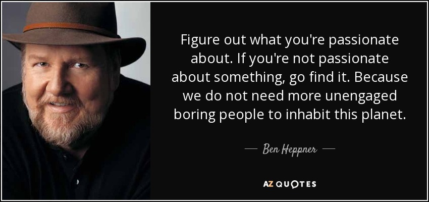 Figure out what you're passionate about. If you're not passionate about something, go find it. Because we do not need more unengaged boring people to inhabit this planet. - Ben Heppner