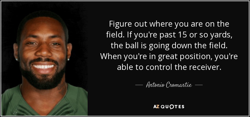 Figure out where you are on the field. If you're past 15 or so yards, the ball is going down the field. When you're in great position, you're able to control the receiver. - Antonio Cromartie